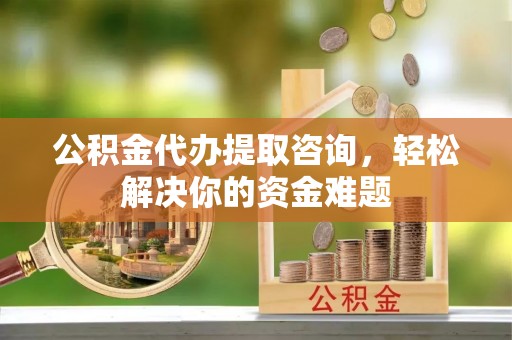 房山公积金代办提取咨询，轻松解决你的资金难题