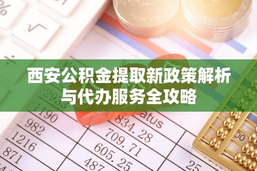 房山西安公积金提取新政策解析与代办服务全攻略