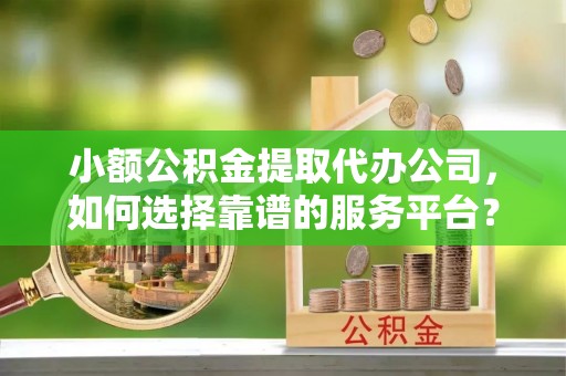 房山小额公积金提取代办公司，如何选择靠谱的服务平台？