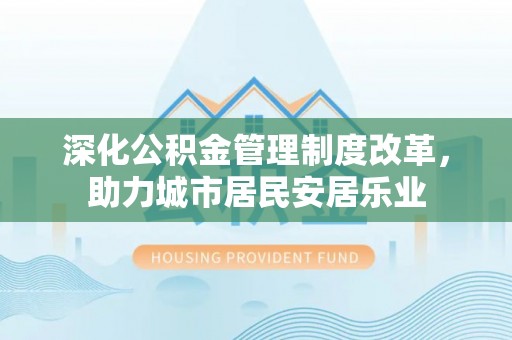 房山深化公积金管理制度改革，助力城市居民安居乐业