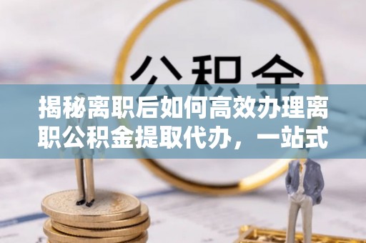 房山揭秘离职后如何高效办理离职公积金提取代办，一站式服务全解析