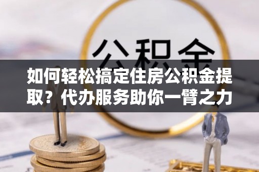 房山如何轻松搞定住房公积金提取？代办服务助你一臂之力