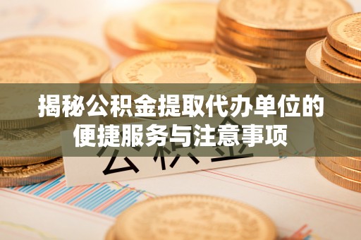 房山揭秘公积金提取代办单位的便捷服务与注意事项