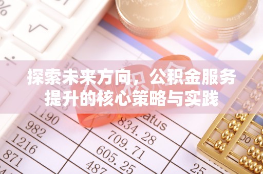 房山探索未来方向，公积金服务提升的核心策略与实践