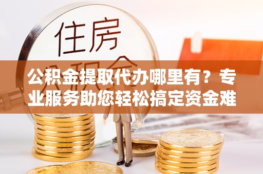 房山公积金提取代办哪里有？专业服务助您轻松搞定资金难题