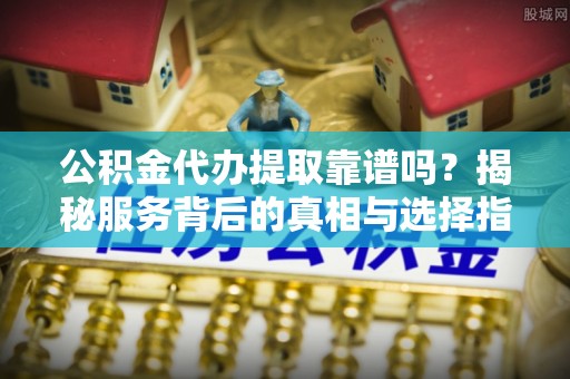 房山公积金代办提取靠谱吗？揭秘服务背后的真相与选择指南