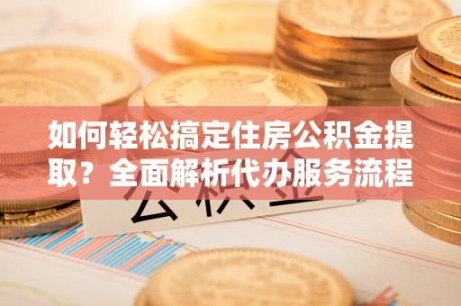 房山如何轻松搞定住房公积金提取？全面解析代办服务流程与优势