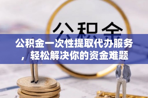 房山公积金一次性提取代办服务，轻松解决你的资金难题
