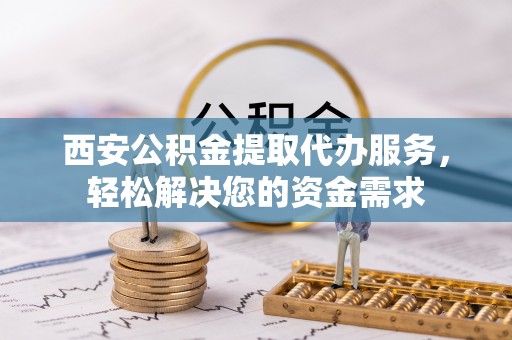 房山西安公积金提取代办服务，轻松解决您的资金需求